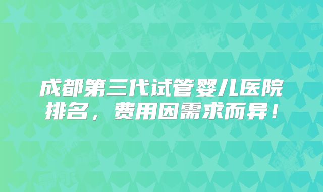 成都第三代试管婴儿医院排名，费用因需求而异！