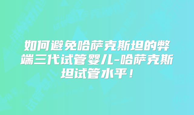 如何避免哈萨克斯坦的弊端三代试管婴儿-哈萨克斯坦试管水平！