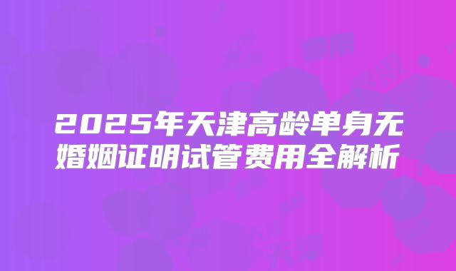 2025年天津高龄单身无婚姻证明试管费用全解析
