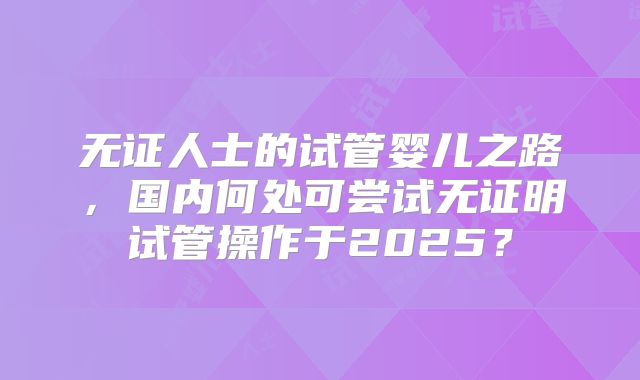 无证人士的试管婴儿之路，国内何处可尝试无证明试管操作于2025？
