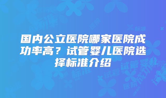 国内公立医院哪家医院成功率高?试管婴儿医院选择标准介绍