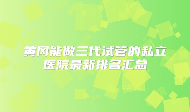 黄冈能做三代试管的私立医院最新排名汇总