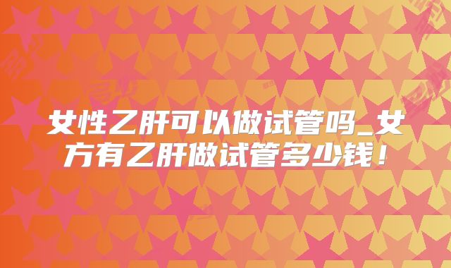 女性乙肝可以做试管吗_女方有乙肝做试管多少钱!