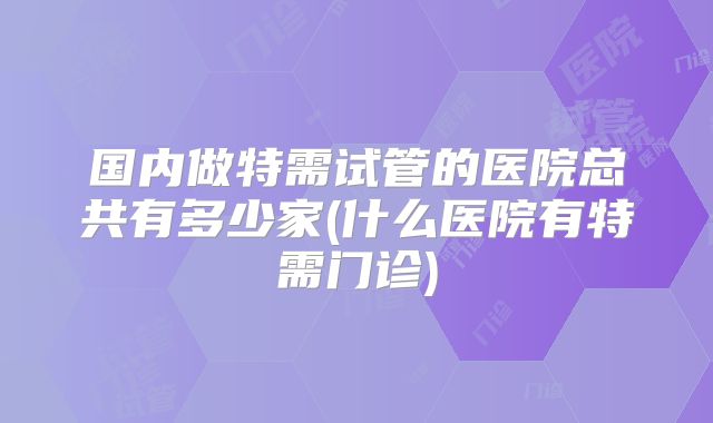 国内做特需试管的医院总共有多少家(什么医院有特需门诊)