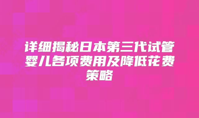详细揭秘日本第三代试管婴儿各项费用及降低花费策略