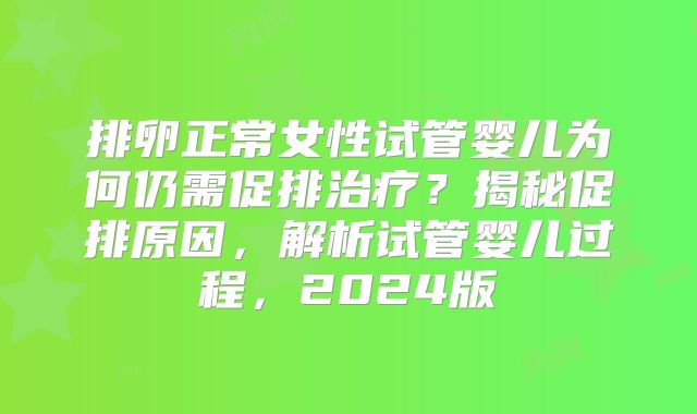排卵正常女性试管婴儿为何仍需促排治疗？揭秘促排原因，解析试管婴儿过程，2024版