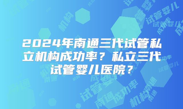 2024年南通三代试管私立机构成功率？私立三代试管婴儿医院？