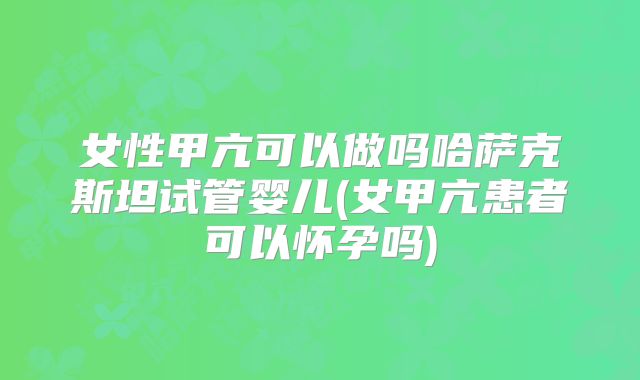 女性甲亢可以做吗哈萨克斯坦试管婴儿(女甲亢患者可以怀孕吗)