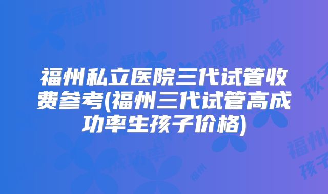 福州私立医院三代试管收费参考(福州三代试管高成功率生孩子价格)