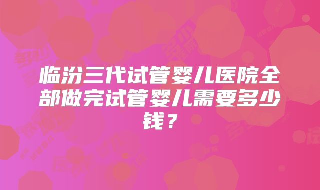 临汾三代试管婴儿医院全部做完试管婴儿需要多少钱？