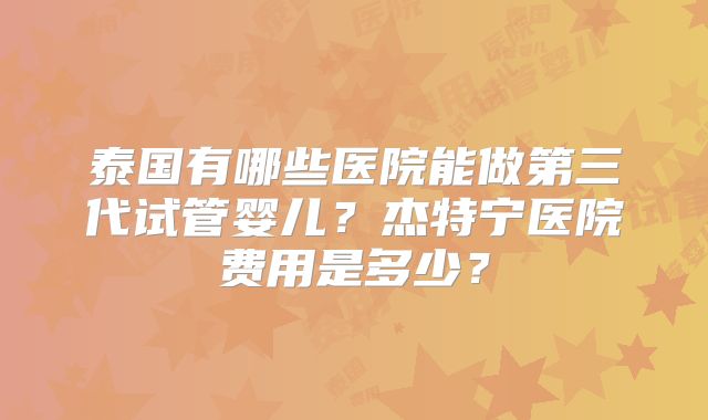泰国有哪些医院能做第三代试管婴儿？杰特宁医院费用是多少？