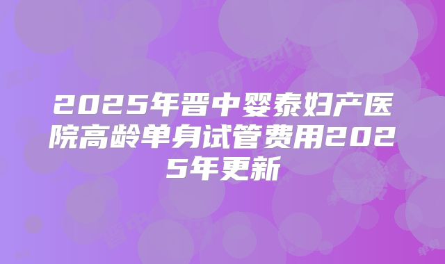 2025年晋中婴泰妇产医院高龄单身试管费用2025年更新