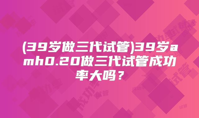 (39岁做三代试管)39岁amh0.20做三代试管成功率大吗?