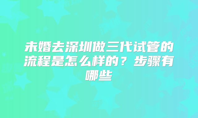 未婚去深圳做三代试管的流程是怎么样的？步骤有哪些