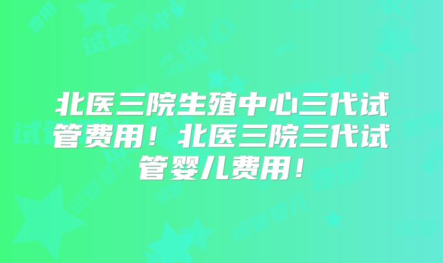 北医三院生殖中心三代试管费用!北医三院三代试管婴儿费用!