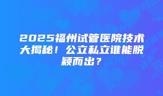 2025福州试管医院技术大揭秘！公立私立谁能脱颖而出？