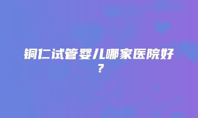 铜仁试管婴儿哪家医院好？