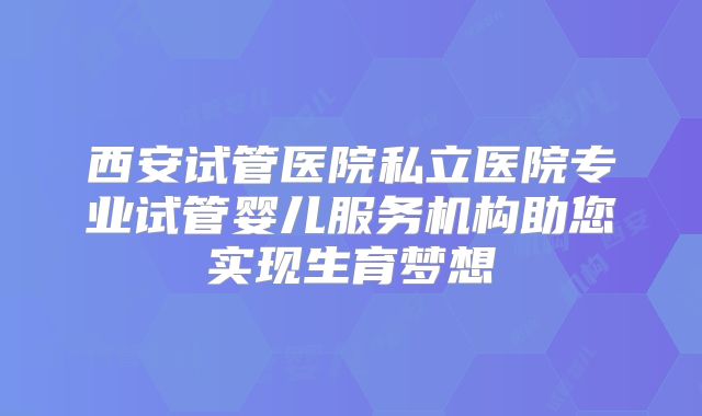 西安试管医院私立医院专业试管婴儿服务机构助您实现生育梦想