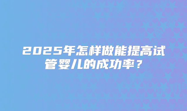 2025年怎样做能提高试管婴儿的成功率？