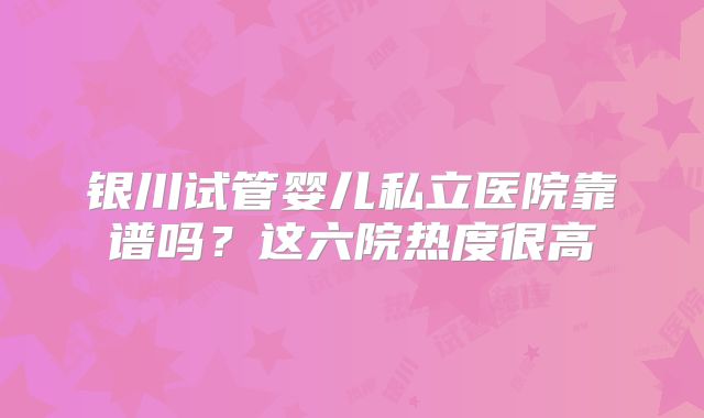 银川试管婴儿私立医院靠谱吗？这六院热度很高