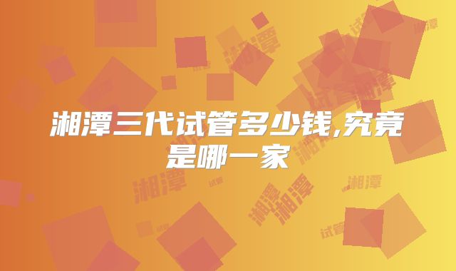 湘潭三代试管多少钱,究竟是哪一家