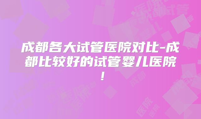 成都各大试管医院对比-成都比较好的试管婴儿医院!