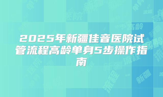 2025年新疆佳音医院试管流程高龄单身5步操作指南