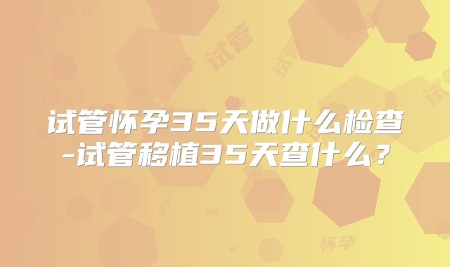 试管怀孕35天做什么检查-试管移植35天查什么？