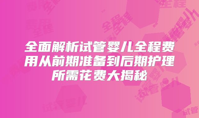 全面解析试管婴儿全程费用从前期准备到后期护理所需花费大揭秘