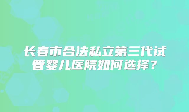 长春市合法私立第三代试管婴儿医院如何选择?