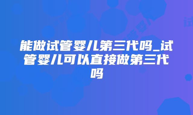能做试管婴儿第三代吗_试管婴儿可以直接做第三代吗