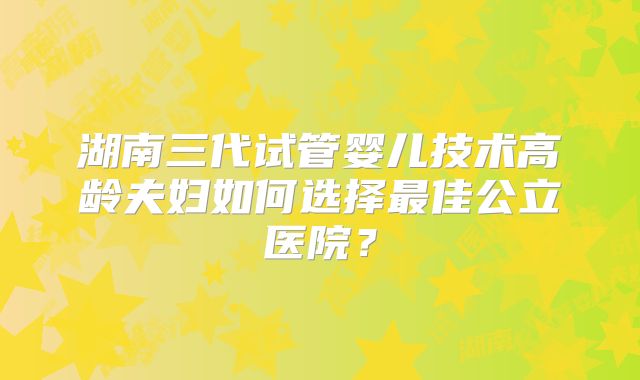 湖南三代试管婴儿技术高龄夫妇如何选择最佳公立医院？