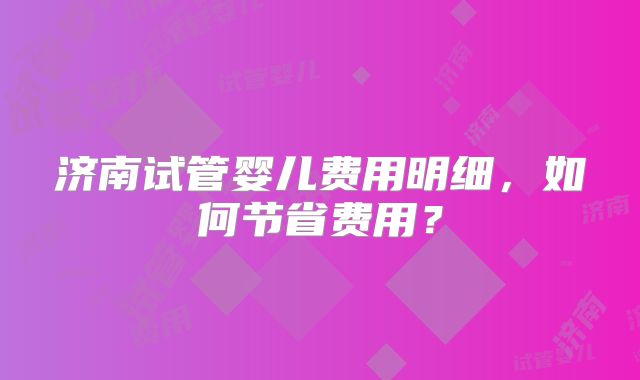 济南试管婴儿费用明细，如何节省费用？