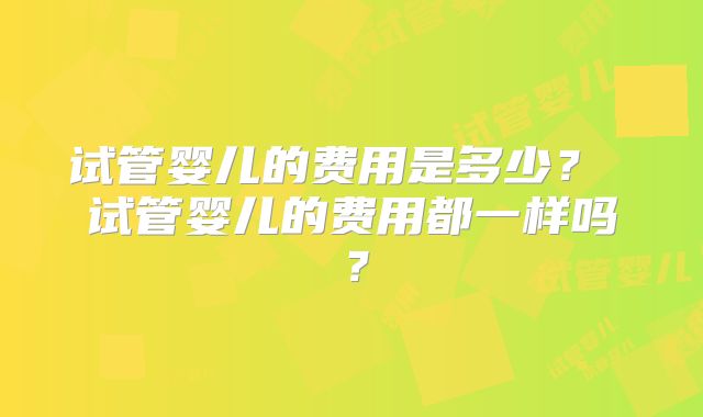 试管婴儿的费用是多少? 试管婴儿的费用都一样吗?