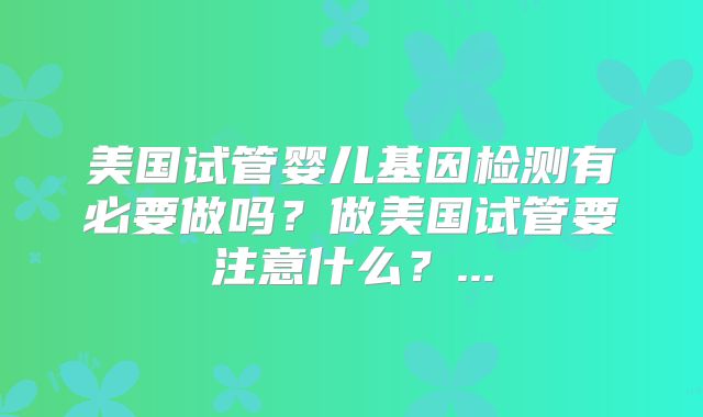 美国试管婴儿基因检测有必要做吗？做美国试管要注意什么？...