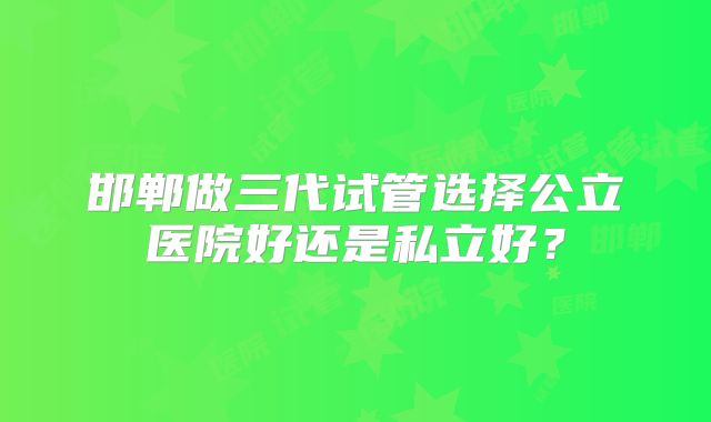 邯郸做三代试管选择公立医院好还是私立好？