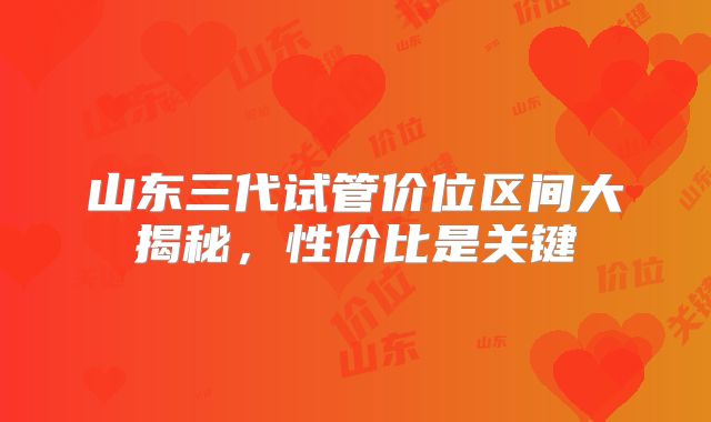 山东三代试管价位区间大揭秘，性价比是关键