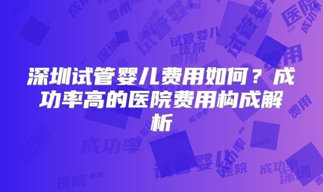 深圳试管婴儿费用如何？成功率高的医院费用构成解析