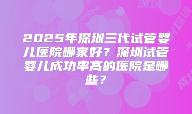 2025年深圳三代试管婴儿医院哪家好？深圳试管婴儿成功率高的医院是哪些？