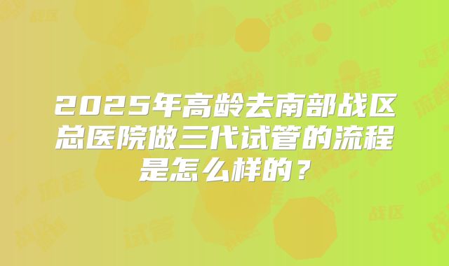 2025年高龄去南部战区总医院做三代试管的流程是怎么样的？