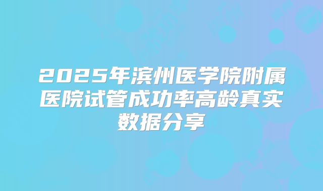 2025年滨州医学院附属医院试管成功率高龄真实数据分享