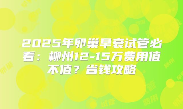 2025年卵巢早衰试管必看：柳州12-15万费用值不值？省钱攻略