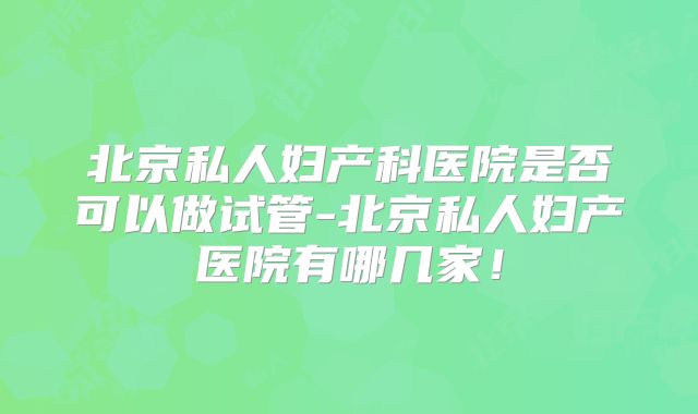 北京私人妇产科医院是否可以做试管-北京私人妇产医院有哪几家！