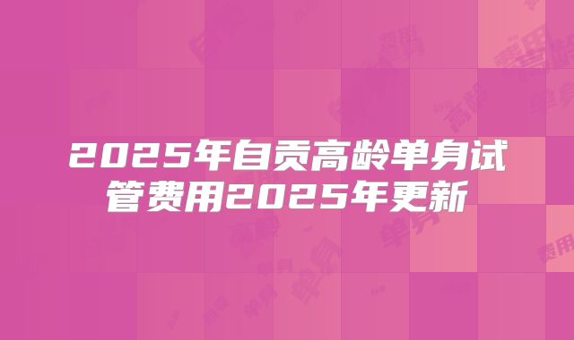 2025年自贡高龄单身试管费用2025年更新