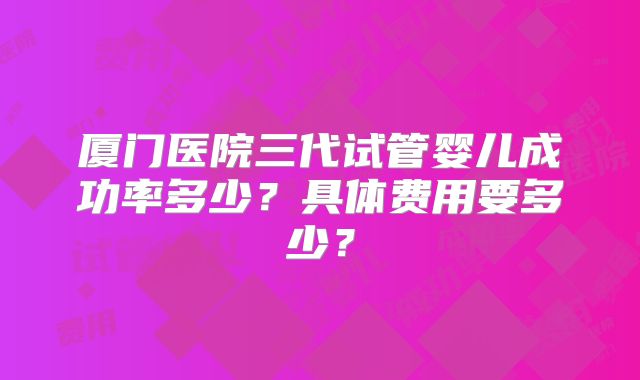 厦门医院三代试管婴儿成功率多少？具体费用要多少？