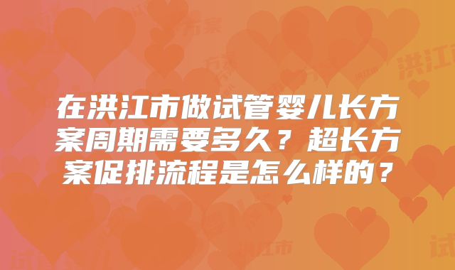 在洪江市做试管婴儿长方案周期需要多久？超长方案促排流程是怎么样的？