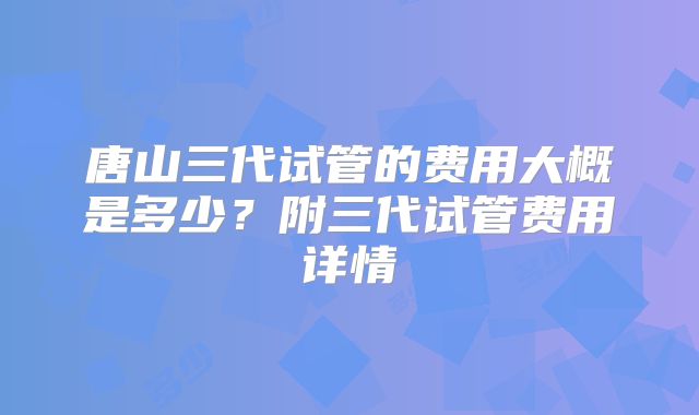 唐山三代试管的费用大概是多少?附三代试管费用详情