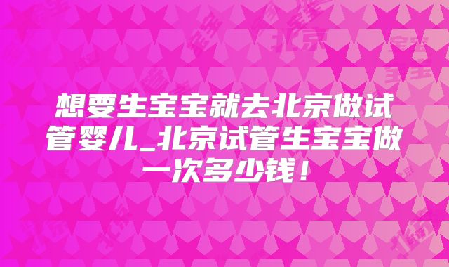想要生宝宝就去北京做试管婴儿_北京试管生宝宝做一次多少钱！