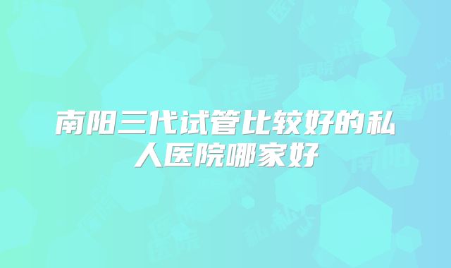 南阳三代试管比较好的私人医院哪家好
