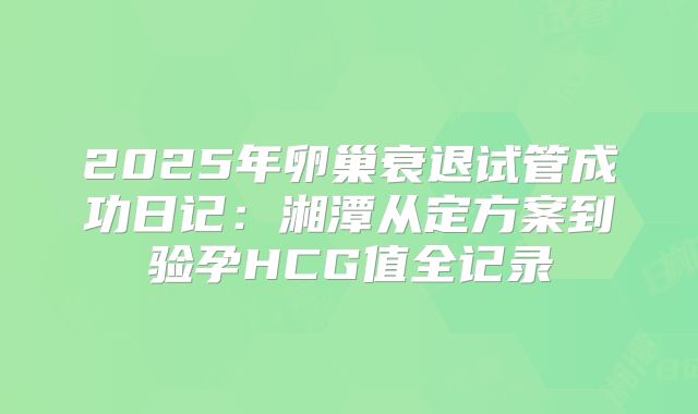 2025年卵巢衰退试管成功日记：湘潭从定方案到验孕HCG值全记录